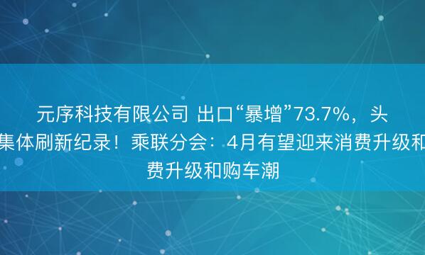元序科技有限公司 出口“暴增”73.7%，头部车企集体刷新纪录！乘联分会：4月有望迎来消费升级和购车潮
