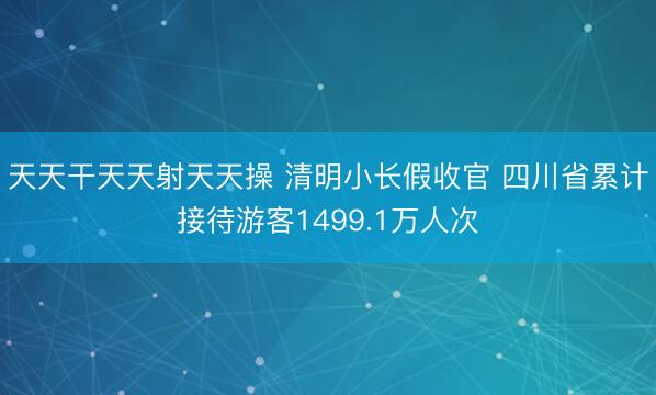 天天干天天射天天操 清明小长假收官 四川省累计接待游客1499.1万人次