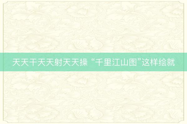 天天干天天射天天操 “千里江山图”这样绘就