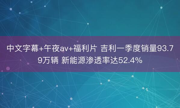 中文字幕+午夜av+福利片 吉利一季度销量93.79万辆 新能源渗透率达52.4%