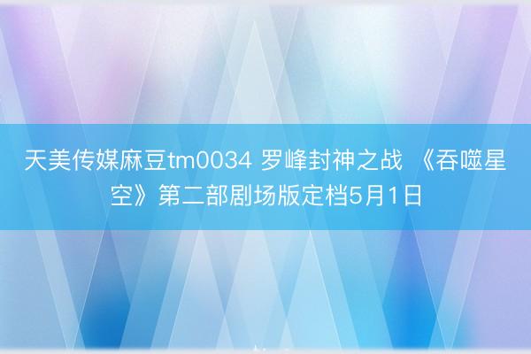 天美传媒麻豆tm0034 罗峰封神之战 《吞噬星空》第二部剧场版定档5月1日