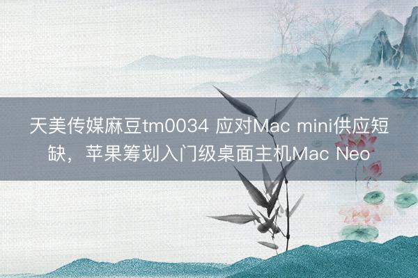 天美传媒麻豆tm0034 应对Mac mini供应短缺，苹果筹划入门级桌面主机Mac Neo