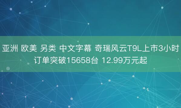 亚洲 欧美 另类 中文字幕 奇瑞风云T9L上市3小时订单突破15658台 12.99万元起