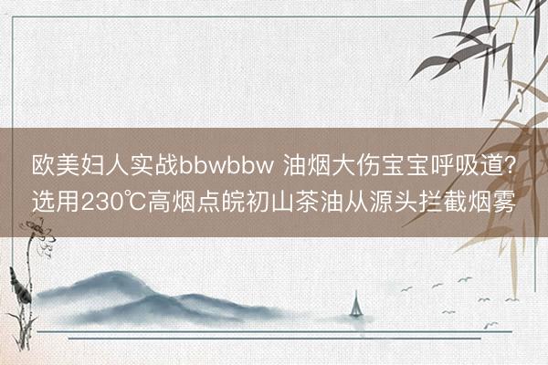 欧美妇人实战bbwbbw 油烟大伤宝宝呼吸道？选用230℃高烟点皖初山茶油从源头拦截烟雾