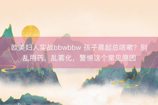 欧美妇人实战bbwbbw 孩子晨起总咳嗽？别乱用药，乱雾化，警惕这个常见原因