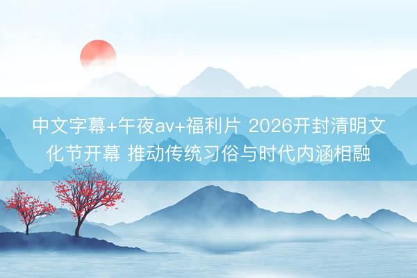 中文字幕+午夜av+福利片 2026开封清明文化节开幕 推动传统习俗与时代内涵相融