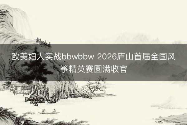 欧美妇人实战bbwbbw 2026庐山首届全国风筝精英赛圆满收官
