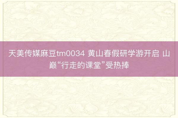 天美传媒麻豆tm0034 黄山春假研学游开启 山巅“行走的课堂”受热捧
