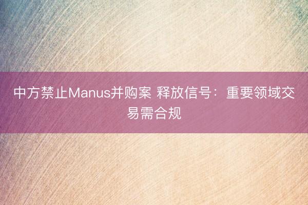 中方禁止Manus并购案 释放信号：重要领域交易需合规