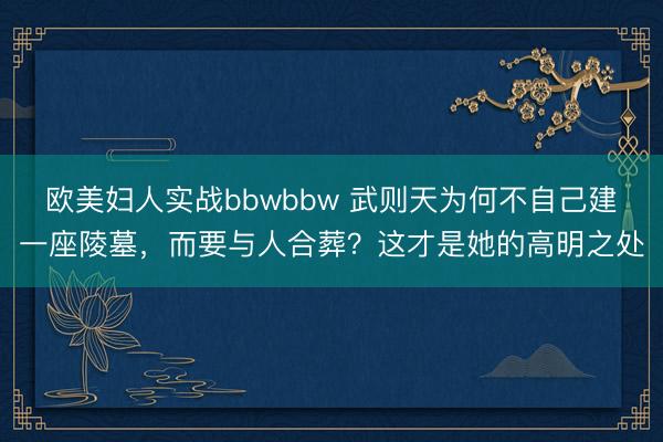欧美妇人实战bbwbbw 武则天为何不自己建一座陵墓，而要与人合葬？这才是她的高明之处