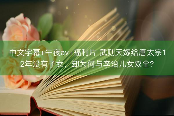 中文字幕+午夜av+福利片 武则天嫁给唐太宗12年没有子女，却为何与李治儿女双全？
