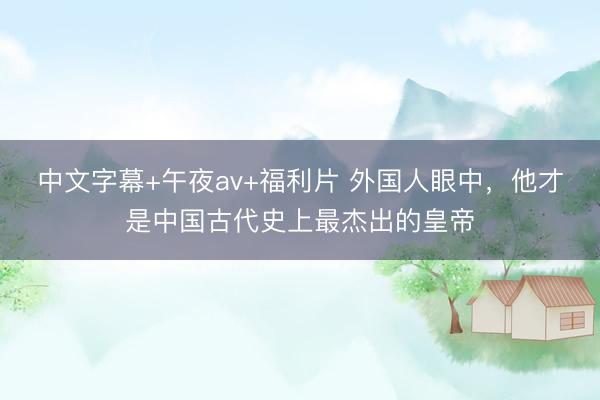 中文字幕+午夜av+福利片 外国人眼中，他才是中国古代史上最杰出的皇帝