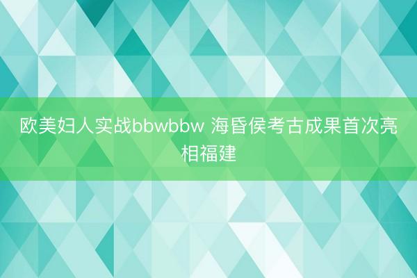 欧美妇人实战bbwbbw 海昏侯考古成果首次亮相福建