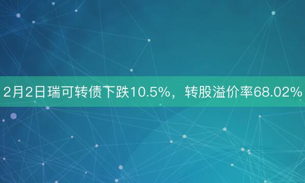 2月2日瑞可转债下跌10.5%，转股溢价率68.02%