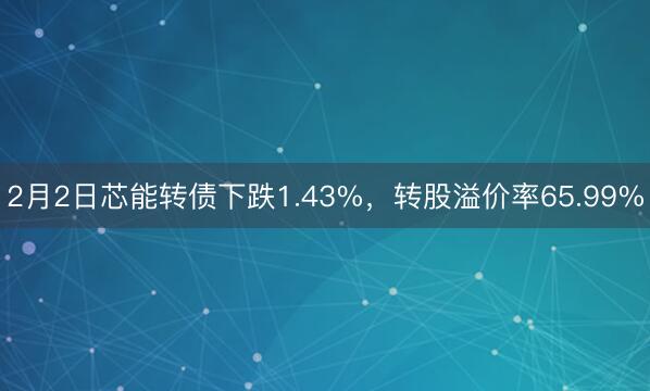 2月2日芯能转债下跌1.43%，转股溢价率65.99%