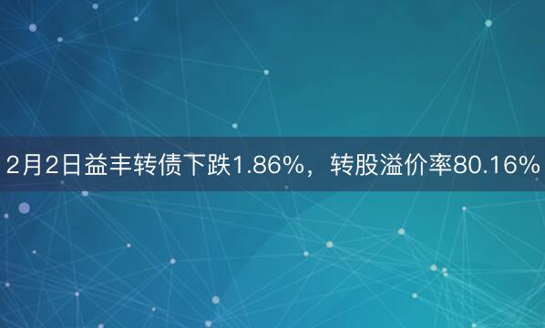 2月2日益丰转债下跌1.86%，转股溢价率80.16%