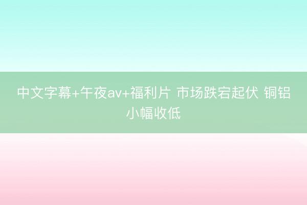 中文字幕+午夜av+福利片 市场跌宕起伏 铜铝小幅收低