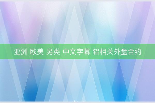 亚洲 欧美 另类 中文字幕 铝相关外盘合约