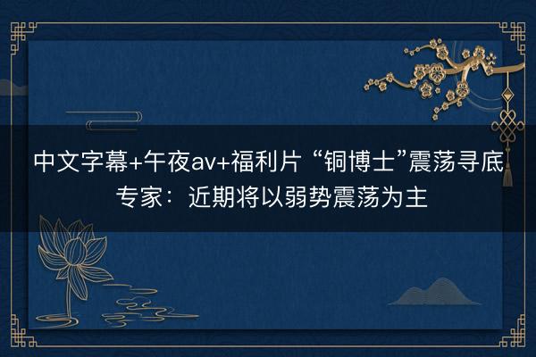 中文字幕+午夜av+福利片 “铜博士”震荡寻底 专家：近期将以弱势震荡为主