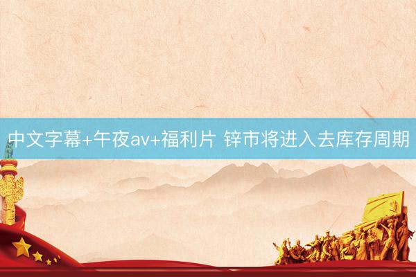 中文字幕+午夜av+福利片 锌市将进入去库存周期