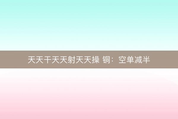 天天干天天射天天操 铜：空单减半