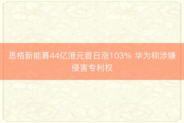 思格新能募44亿港元首日涨103% 华为称涉嫌侵害专利权