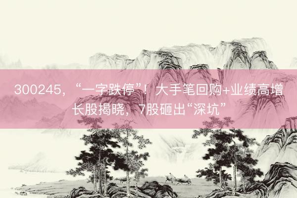 300245，“一字跌停”！大手笔回购+业绩高增长股揭晓，7股砸出“深坑”