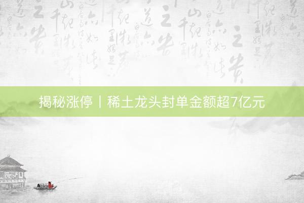 揭秘涨停丨稀土龙头封单金额超7亿元
