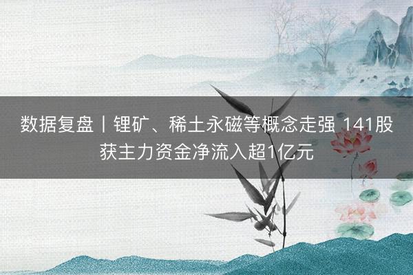 数据复盘丨锂矿、稀土永磁等概念走强 141股获主力资金净流入超1亿元