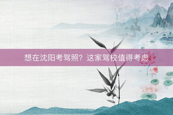 想在沈阳考驾照？这家驾校值得考虑