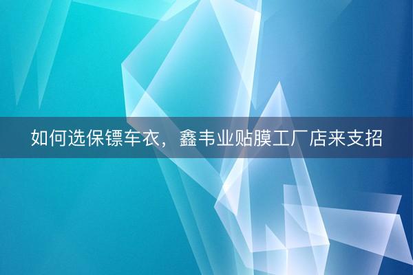 如何选保镖车衣，鑫韦业贴膜工厂店来支招