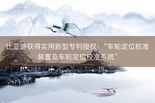 比亚迪获得实用新型专利授权：“车轮定位校准装置及车轮定位校准系统”