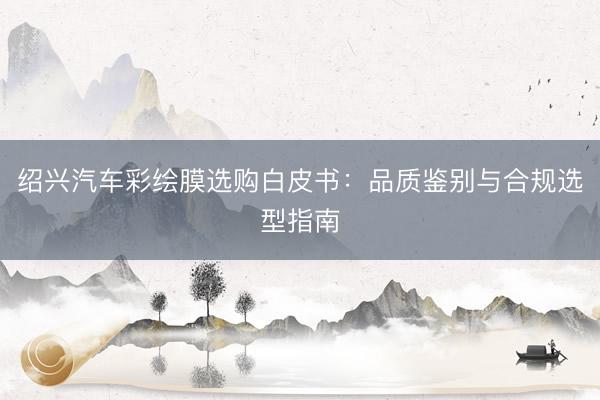 绍兴汽车彩绘膜选购白皮书：品质鉴别与合规选型指南