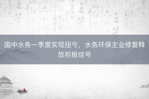 国中水务一季度实现扭亏，水务环保主业修复释放积极信号