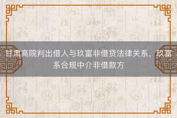 甘肃高院判出借人与玖富非借贷法律关系，玖富系合规中介非借款方
