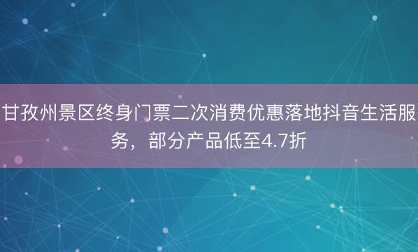 甘孜州景区终身门票二次消费优惠落地抖音生活服务，部分产品低至4.7折