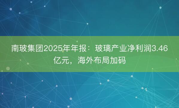 南玻集团2025年年报：玻璃产业净利润3.46亿元，海外布局加码