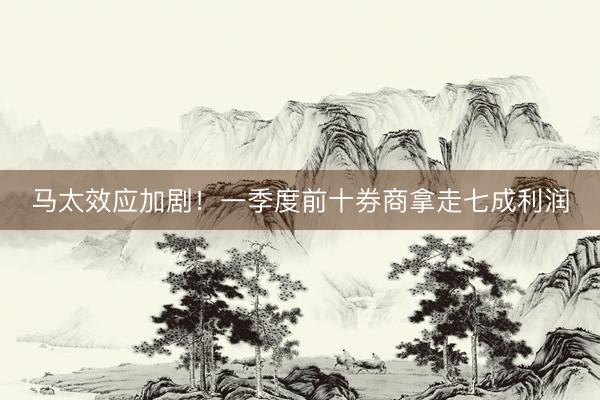 马太效应加剧！一季度前十券商拿走七成利润