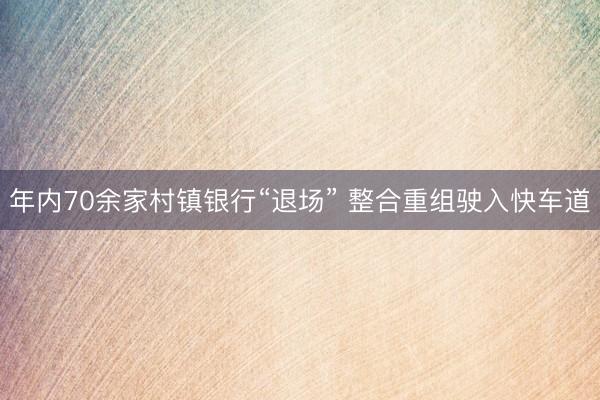 年内70余家村镇银行“退场” 整合重组驶入快车道