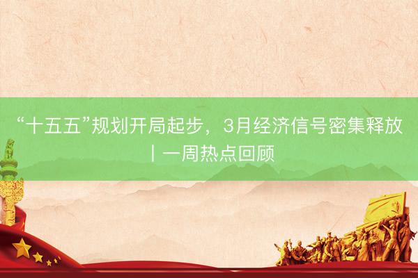 “十五五”规划开局起步，3月经济信号密集释放丨一周热点回顾