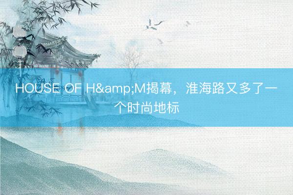 HOUSE OF H&M揭幕，淮海路又多了一个时尚地标