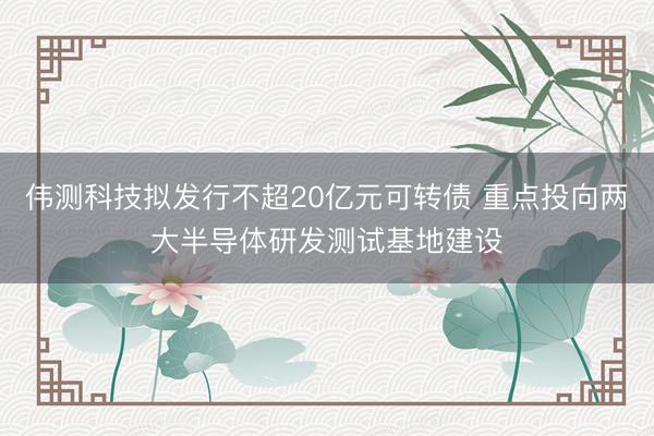 伟测科技拟发行不超20亿元可转债 重点投向两大半导体研发测试基地建设
