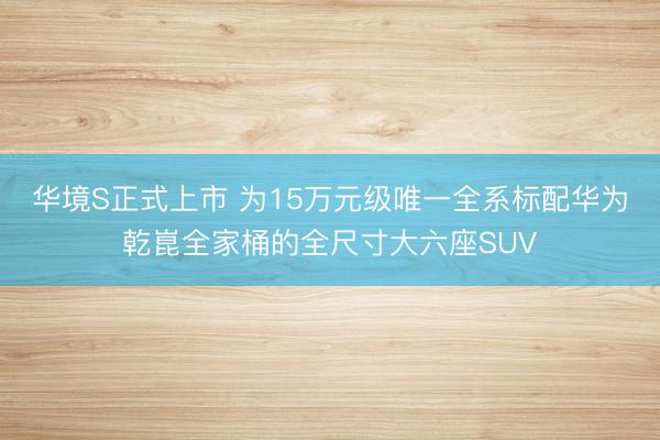 华境S正式上市 为15万元级唯一全系标配华为乾崑全家桶的全尺寸大六座SUV