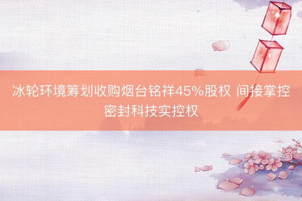 冰轮环境筹划收购烟台铭祥45%股权 间接掌控密封科技实控权