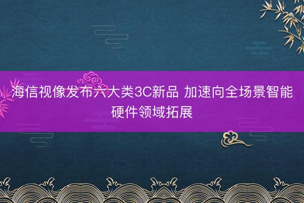 海信视像发布六大类3C新品 加速向全场景智能硬件领域拓展