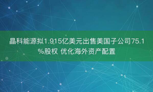 晶科能源拟1.915亿美元出售美国子公司75.1%股权 优化海外资产配置