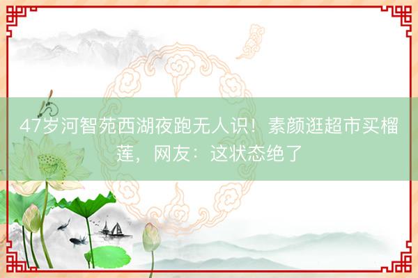 47岁河智苑西湖夜跑无人识！素颜逛超市买榴莲，网友：这状态绝了