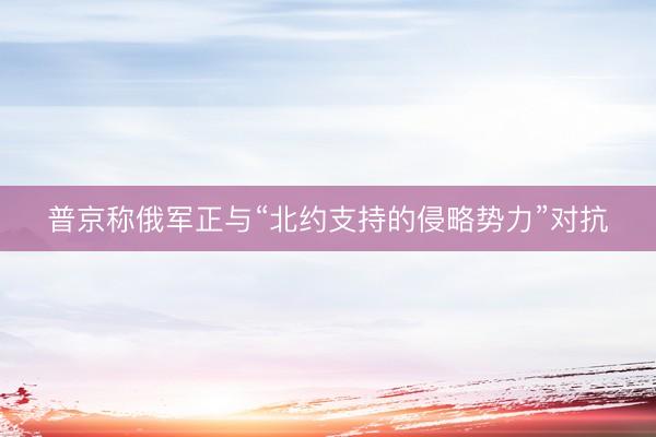 普京称俄军正与“北约支持的侵略势力”对抗
