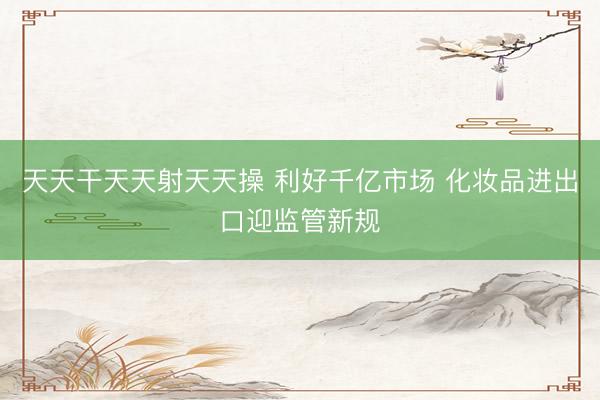 天天干天天射天天操 利好千亿市场 化妆品进出口迎监管新规