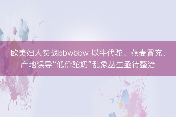 欧美妇人实战bbwbbw 以牛代驼、燕麦冒充、产地误导“低价驼奶”乱象丛生亟待整治